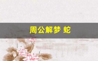 周公解梦 蛇(周公解梦做梦梦见蛇) 周公解梦 蛇(周公解梦做梦梦见蛇)