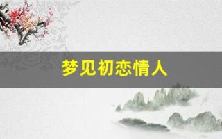 梦见初恋情人(梦见和情人在一起是什么预兆)