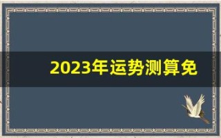 2023年运势测算免费(2023年运势测算免费卜易居)