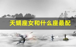 天蝎座女和什么座最配(天蝎座女和什么座最配对)